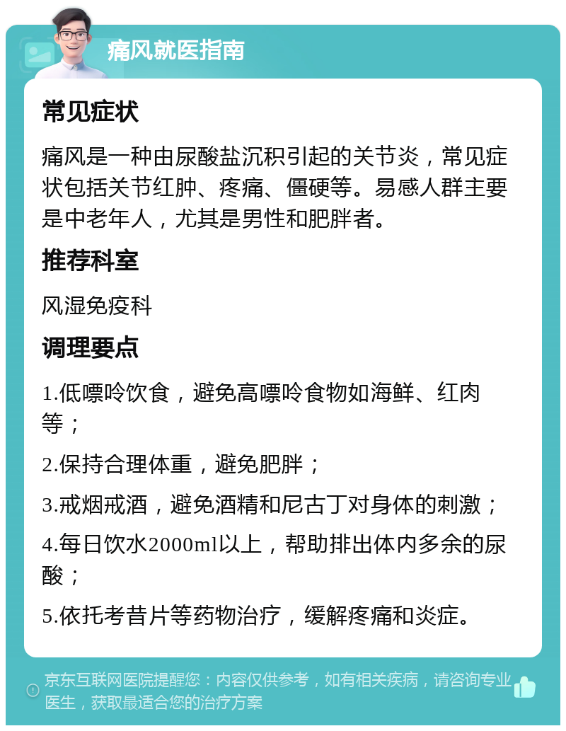 痛风就医指南 常见症状 痛风是一种由尿酸盐沉积引起的关节炎，常见症状包括关节红肿、疼痛、僵硬等。易感人群主要是中老年人，尤其是男性和肥胖者。 推荐科室 风湿免疫科 调理要点 1.低嘌呤饮食，避免高嘌呤食物如海鲜、红肉等； 2.保持合理体重，避免肥胖； 3.戒烟戒酒，避免酒精和尼古丁对身体的刺激； 4.每日饮水2000ml以上，帮助排出体内多余的尿酸； 5.依托考昔片等药物治疗，缓解疼痛和炎症。