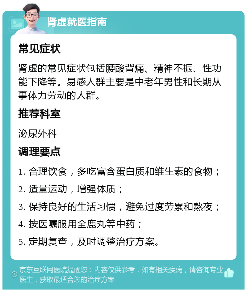 肾虚就医指南 常见症状 肾虚的常见症状包括腰酸背痛、精神不振、性功能下降等。易感人群主要是中老年男性和长期从事体力劳动的人群。 推荐科室 泌尿外科 调理要点 1. 合理饮食，多吃富含蛋白质和维生素的食物； 2. 适量运动，增强体质； 3. 保持良好的生活习惯，避免过度劳累和熬夜； 4. 按医嘱服用全鹿丸等中药； 5. 定期复查，及时调整治疗方案。