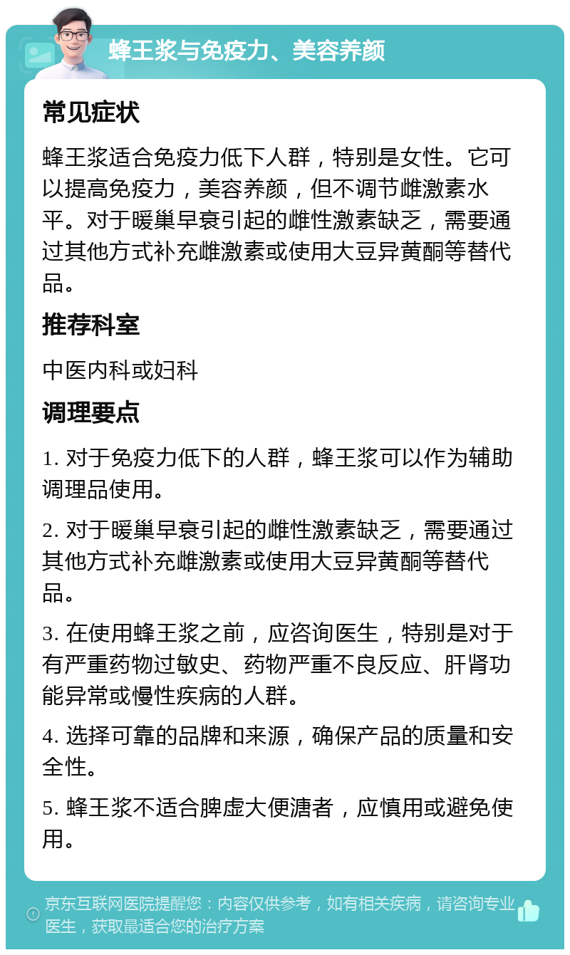 蜂王浆与免疫力、美容养颜 常见症状 蜂王浆适合免疫力低下人群，特别是女性。它可以提高免疫力，美容养颜，但不调节雌激素水平。对于暖巢早衰引起的雌性激素缺乏，需要通过其他方式补充雌激素或使用大豆异黄酮等替代品。 推荐科室 中医内科或妇科 调理要点 1. 对于免疫力低下的人群，蜂王浆可以作为辅助调理品使用。 2. 对于暖巢早衰引起的雌性激素缺乏，需要通过其他方式补充雌激素或使用大豆异黄酮等替代品。 3. 在使用蜂王浆之前，应咨询医生，特别是对于有严重药物过敏史、药物严重不良反应、肝肾功能异常或慢性疾病的人群。 4. 选择可靠的品牌和来源，确保产品的质量和安全性。 5. 蜂王浆不适合脾虚大便溏者，应慎用或避免使用。