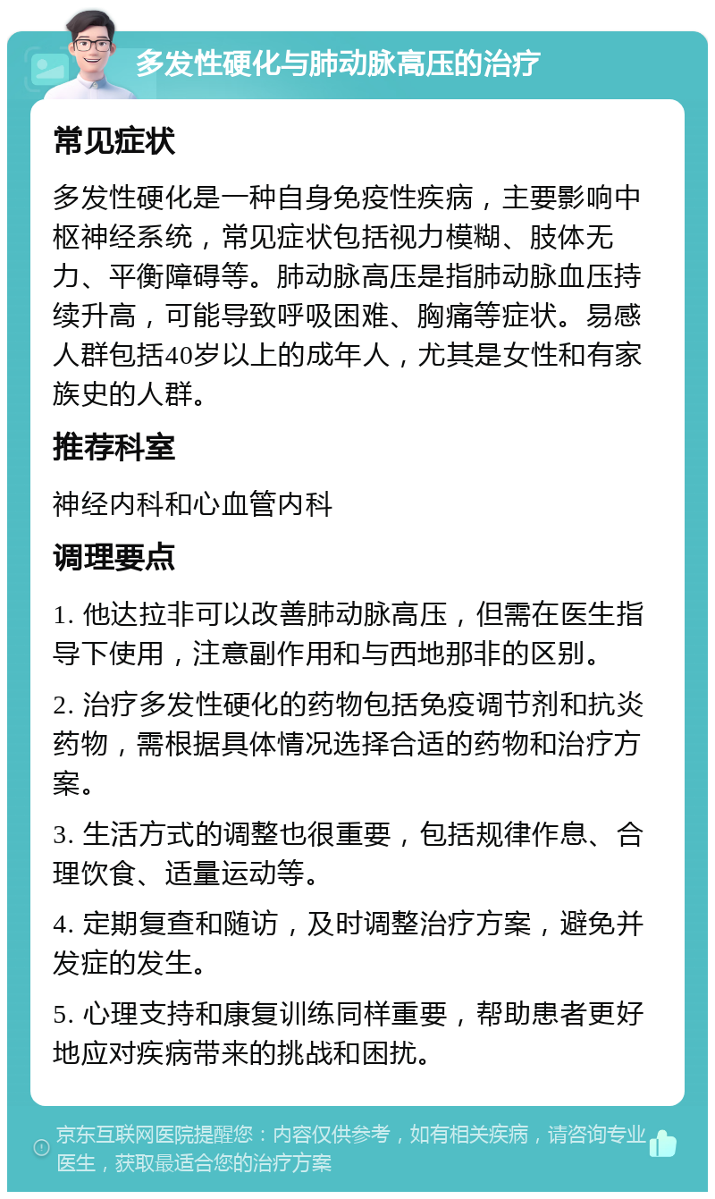 多发性硬化与肺动脉高压的治疗 常见症状 多发性硬化是一种自身免疫性疾病，主要影响中枢神经系统，常见症状包括视力模糊、肢体无力、平衡障碍等。肺动脉高压是指肺动脉血压持续升高，可能导致呼吸困难、胸痛等症状。易感人群包括40岁以上的成年人，尤其是女性和有家族史的人群。 推荐科室 神经内科和心血管内科 调理要点 1. 他达拉非可以改善肺动脉高压，但需在医生指导下使用，注意副作用和与西地那非的区别。 2. 治疗多发性硬化的药物包括免疫调节剂和抗炎药物，需根据具体情况选择合适的药物和治疗方案。 3. 生活方式的调整也很重要，包括规律作息、合理饮食、适量运动等。 4. 定期复查和随访，及时调整治疗方案，避免并发症的发生。 5. 心理支持和康复训练同样重要，帮助患者更好地应对疾病带来的挑战和困扰。