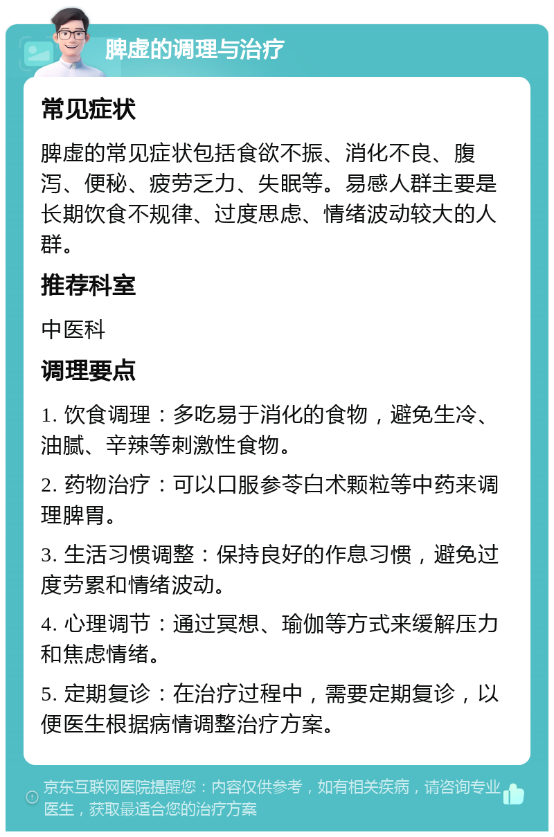 脾虚的调理与治疗 常见症状 脾虚的常见症状包括食欲不振、消化不良、腹泻、便秘、疲劳乏力、失眠等。易感人群主要是长期饮食不规律、过度思虑、情绪波动较大的人群。 推荐科室 中医科 调理要点 1. 饮食调理：多吃易于消化的食物，避免生冷、油腻、辛辣等刺激性食物。 2. 药物治疗：可以口服参苓白术颗粒等中药来调理脾胃。 3. 生活习惯调整：保持良好的作息习惯，避免过度劳累和情绪波动。 4. 心理调节：通过冥想、瑜伽等方式来缓解压力和焦虑情绪。 5. 定期复诊：在治疗过程中，需要定期复诊，以便医生根据病情调整治疗方案。