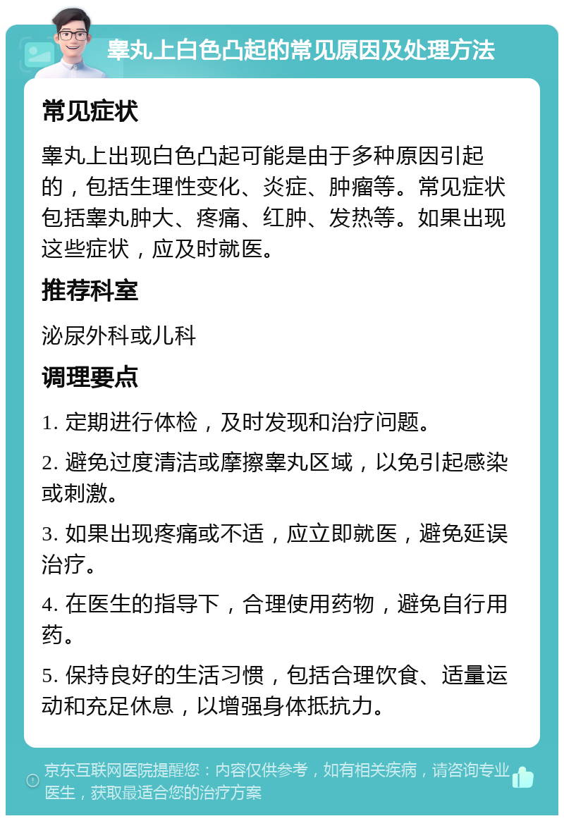 睾丸上白色凸起的常见原因及处理方法 常见症状 睾丸上出现白色凸起可能是由于多种原因引起的，包括生理性变化、炎症、肿瘤等。常见症状包括睾丸肿大、疼痛、红肿、发热等。如果出现这些症状，应及时就医。 推荐科室 泌尿外科或儿科 调理要点 1. 定期进行体检，及时发现和治疗问题。 2. 避免过度清洁或摩擦睾丸区域，以免引起感染或刺激。 3. 如果出现疼痛或不适，应立即就医，避免延误治疗。 4. 在医生的指导下，合理使用药物，避免自行用药。 5. 保持良好的生活习惯，包括合理饮食、适量运动和充足休息，以增强身体抵抗力。