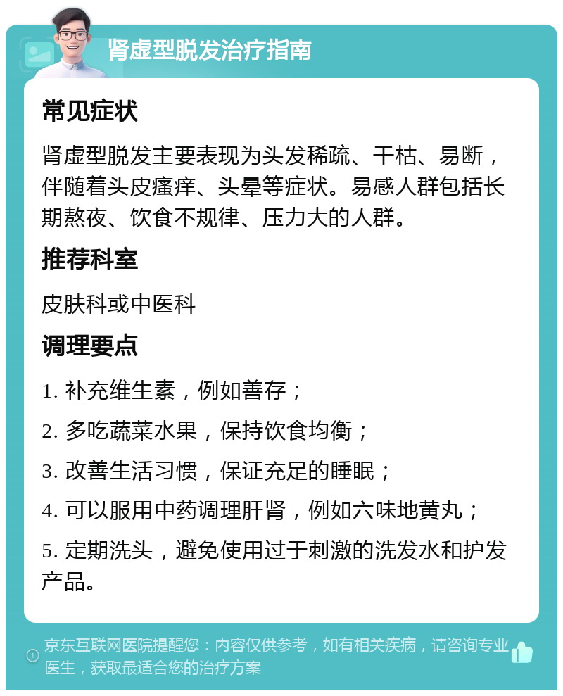 肾虚型脱发治疗指南 常见症状 肾虚型脱发主要表现为头发稀疏、干枯、易断，伴随着头皮瘙痒、头晕等症状。易感人群包括长期熬夜、饮食不规律、压力大的人群。 推荐科室 皮肤科或中医科 调理要点 1. 补充维生素，例如善存； 2. 多吃蔬菜水果，保持饮食均衡； 3. 改善生活习惯，保证充足的睡眠； 4. 可以服用中药调理肝肾，例如六味地黄丸； 5. 定期洗头，避免使用过于刺激的洗发水和护发产品。