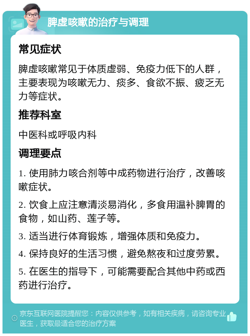 脾虚咳嗽的治疗与调理 常见症状 脾虚咳嗽常见于体质虚弱、免疫力低下的人群，主要表现为咳嗽无力、痰多、食欲不振、疲乏无力等症状。 推荐科室 中医科或呼吸内科 调理要点 1. 使用肺力咳合剂等中成药物进行治疗，改善咳嗽症状。 2. 饮食上应注意清淡易消化，多食用温补脾胃的食物，如山药、莲子等。 3. 适当进行体育锻炼，增强体质和免疫力。 4. 保持良好的生活习惯，避免熬夜和过度劳累。 5. 在医生的指导下，可能需要配合其他中药或西药进行治疗。