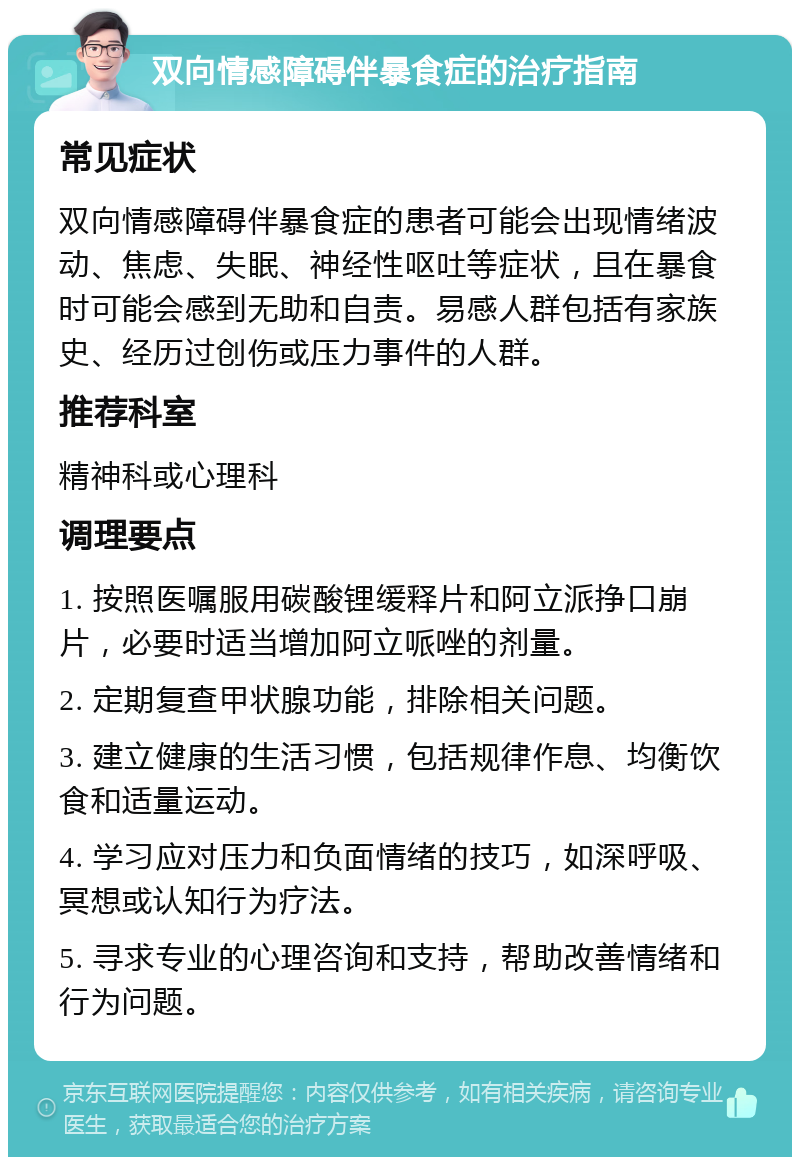 双向情感障碍伴暴食症的治疗指南 常见症状 双向情感障碍伴暴食症的患者可能会出现情绪波动、焦虑、失眠、神经性呕吐等症状，且在暴食时可能会感到无助和自责。易感人群包括有家族史、经历过创伤或压力事件的人群。 推荐科室 精神科或心理科 调理要点 1. 按照医嘱服用碳酸锂缓释片和阿立派挣口崩片，必要时适当增加阿立哌唑的剂量。 2. 定期复查甲状腺功能，排除相关问题。 3. 建立健康的生活习惯，包括规律作息、均衡饮食和适量运动。 4. 学习应对压力和负面情绪的技巧，如深呼吸、冥想或认知行为疗法。 5. 寻求专业的心理咨询和支持，帮助改善情绪和行为问题。