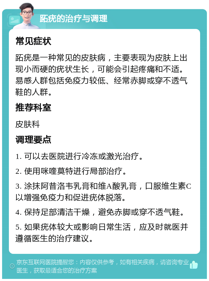 跖疣的治疗与调理 常见症状 跖疣是一种常见的皮肤病，主要表现为皮肤上出现小而硬的疣状生长，可能会引起疼痛和不适。易感人群包括免疫力较低、经常赤脚或穿不透气鞋的人群。 推荐科室 皮肤科 调理要点 1. 可以去医院进行冷冻或激光治疗。 2. 使用咪喹莫特进行局部治疗。 3. 涂抹阿昔洛韦乳膏和维A酸乳膏，口服维生素C以增强免疫力和促进疣体脱落。 4. 保持足部清洁干燥，避免赤脚或穿不透气鞋。 5. 如果疣体较大或影响日常生活，应及时就医并遵循医生的治疗建议。