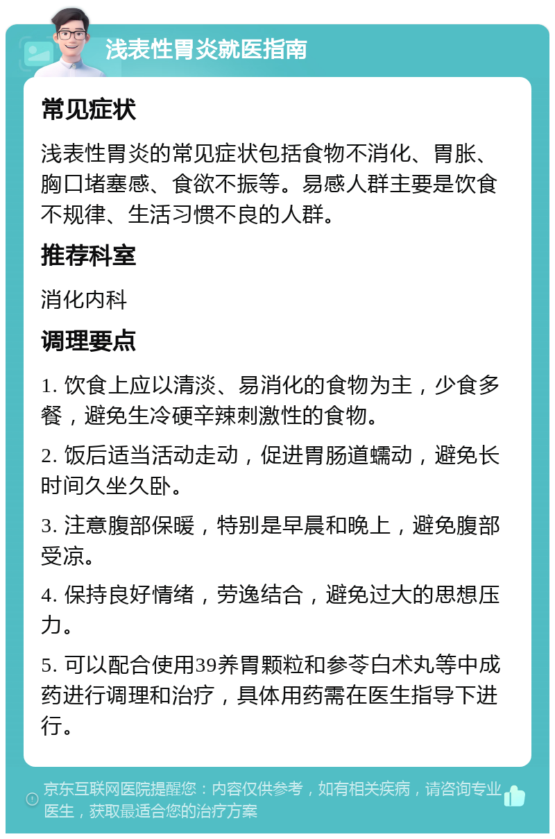 浅表性胃炎就医指南 常见症状 浅表性胃炎的常见症状包括食物不消化、胃胀、胸口堵塞感、食欲不振等。易感人群主要是饮食不规律、生活习惯不良的人群。 推荐科室 消化内科 调理要点 1. 饮食上应以清淡、易消化的食物为主，少食多餐，避免生冷硬辛辣刺激性的食物。 2. 饭后适当活动走动，促进胃肠道蠕动，避免长时间久坐久卧。 3. 注意腹部保暖，特别是早晨和晚上，避免腹部受凉。 4. 保持良好情绪，劳逸结合，避免过大的思想压力。 5. 可以配合使用39养胃颗粒和参苓白术丸等中成药进行调理和治疗，具体用药需在医生指导下进行。