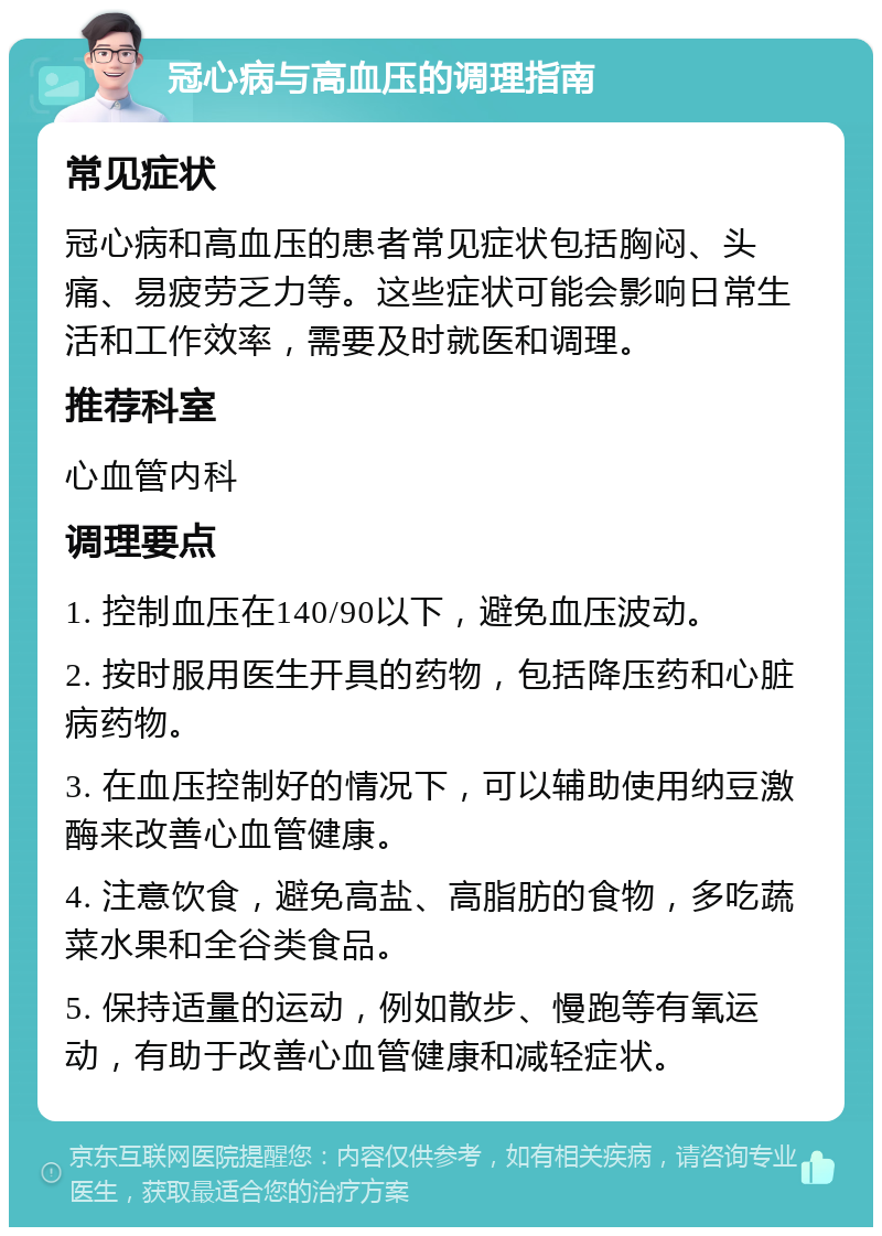 冠心病与高血压的调理指南 常见症状 冠心病和高血压的患者常见症状包括胸闷、头痛、易疲劳乏力等。这些症状可能会影响日常生活和工作效率，需要及时就医和调理。 推荐科室 心血管内科 调理要点 1. 控制血压在140/90以下，避免血压波动。 2. 按时服用医生开具的药物，包括降压药和心脏病药物。 3. 在血压控制好的情况下，可以辅助使用纳豆激酶来改善心血管健康。 4. 注意饮食，避免高盐、高脂肪的食物，多吃蔬菜水果和全谷类食品。 5. 保持适量的运动，例如散步、慢跑等有氧运动，有助于改善心血管健康和减轻症状。