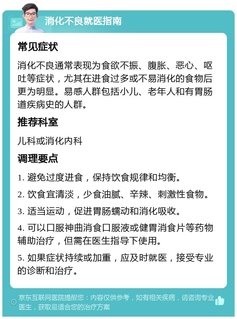 消化不良就医指南 常见症状 消化不良通常表现为食欲不振、腹胀、恶心、呕吐等症状，尤其在进食过多或不易消化的食物后更为明显。易感人群包括小儿、老年人和有胃肠道疾病史的人群。 推荐科室 儿科或消化内科 调理要点 1. 避免过度进食，保持饮食规律和均衡。 2. 饮食宜清淡，少食油腻、辛辣、刺激性食物。 3. 适当运动，促进胃肠蠕动和消化吸收。 4. 可以口服神曲消食口服液或健胃消食片等药物辅助治疗，但需在医生指导下使用。 5. 如果症状持续或加重，应及时就医，接受专业的诊断和治疗。