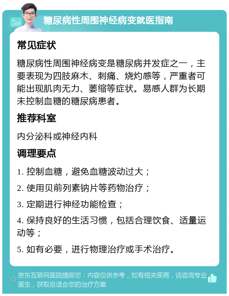 糖尿病性周围神经病变就医指南 常见症状 糖尿病性周围神经病变是糖尿病并发症之一，主要表现为四肢麻木、刺痛、烧灼感等，严重者可能出现肌肉无力、萎缩等症状。易感人群为长期未控制血糖的糖尿病患者。 推荐科室 内分泌科或神经内科 调理要点 1. 控制血糖，避免血糖波动过大； 2. 使用贝前列素钠片等药物治疗； 3. 定期进行神经功能检查； 4. 保持良好的生活习惯，包括合理饮食、适量运动等； 5. 如有必要，进行物理治疗或手术治疗。