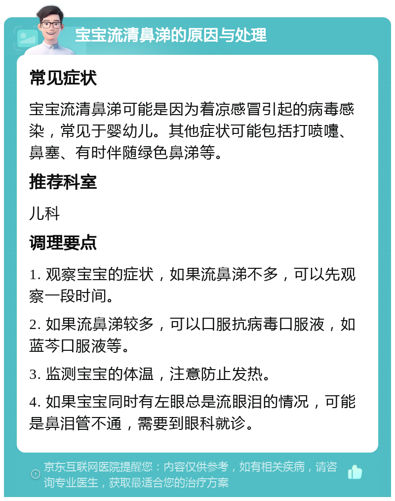 宝宝流清鼻涕的原因与处理 常见症状 宝宝流清鼻涕可能是因为着凉感冒引起的病毒感染，常见于婴幼儿。其他症状可能包括打喷嚏、鼻塞、有时伴随绿色鼻涕等。 推荐科室 儿科 调理要点 1. 观察宝宝的症状，如果流鼻涕不多，可以先观察一段时间。 2. 如果流鼻涕较多，可以口服抗病毒口服液，如蓝芩口服液等。 3. 监测宝宝的体温，注意防止发热。 4. 如果宝宝同时有左眼总是流眼泪的情况，可能是鼻泪管不通，需要到眼科就诊。