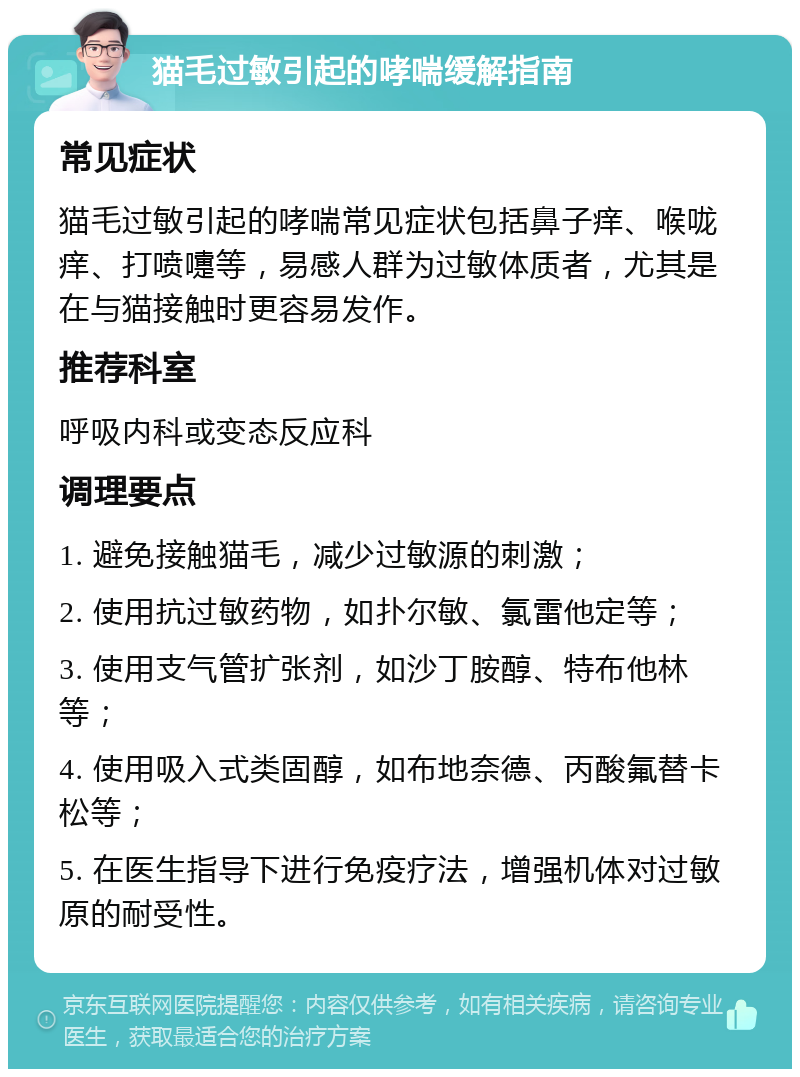 猫毛过敏引起的哮喘缓解指南 常见症状 猫毛过敏引起的哮喘常见症状包括鼻子痒、喉咙痒、打喷嚏等，易感人群为过敏体质者，尤其是在与猫接触时更容易发作。 推荐科室 呼吸内科或变态反应科 调理要点 1. 避免接触猫毛，减少过敏源的刺激； 2. 使用抗过敏药物，如扑尔敏、氯雷他定等； 3. 使用支气管扩张剂，如沙丁胺醇、特布他林等； 4. 使用吸入式类固醇，如布地奈德、丙酸氟替卡松等； 5. 在医生指导下进行免疫疗法，增强机体对过敏原的耐受性。