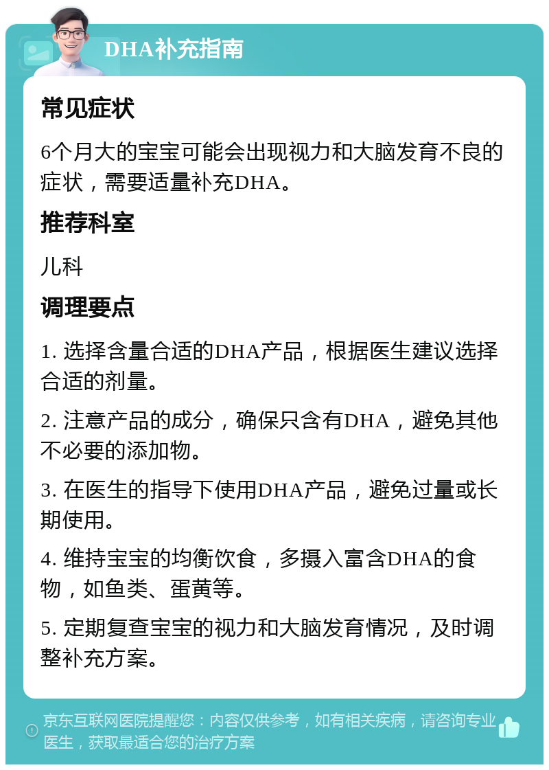 DHA补充指南 常见症状 6个月大的宝宝可能会出现视力和大脑发育不良的症状，需要适量补充DHA。 推荐科室 儿科 调理要点 1. 选择含量合适的DHA产品，根据医生建议选择合适的剂量。 2. 注意产品的成分，确保只含有DHA，避免其他不必要的添加物。 3. 在医生的指导下使用DHA产品，避免过量或长期使用。 4. 维持宝宝的均衡饮食，多摄入富含DHA的食物，如鱼类、蛋黄等。 5. 定期复查宝宝的视力和大脑发育情况，及时调整补充方案。