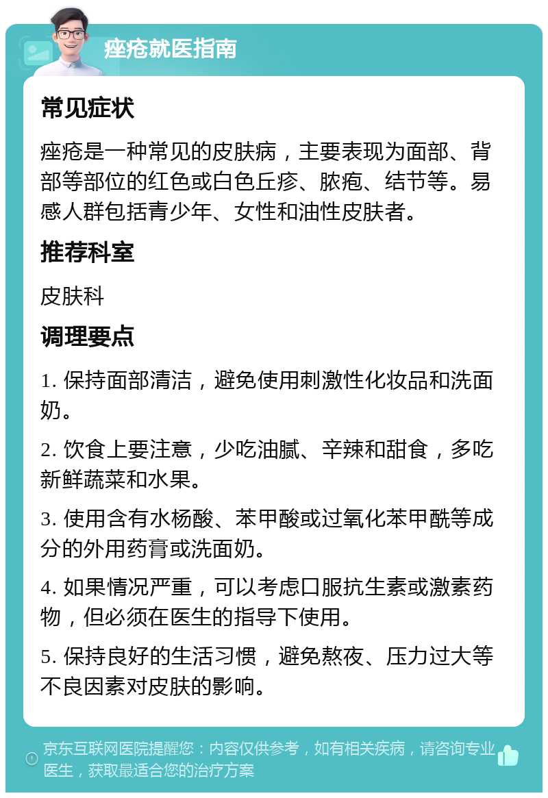 痤疮就医指南 常见症状 痤疮是一种常见的皮肤病，主要表现为面部、背部等部位的红色或白色丘疹、脓疱、结节等。易感人群包括青少年、女性和油性皮肤者。 推荐科室 皮肤科 调理要点 1. 保持面部清洁，避免使用刺激性化妆品和洗面奶。 2. 饮食上要注意，少吃油腻、辛辣和甜食，多吃新鲜蔬菜和水果。 3. 使用含有水杨酸、苯甲酸或过氧化苯甲酰等成分的外用药膏或洗面奶。 4. 如果情况严重，可以考虑口服抗生素或激素药物，但必须在医生的指导下使用。 5. 保持良好的生活习惯，避免熬夜、压力过大等不良因素对皮肤的影响。