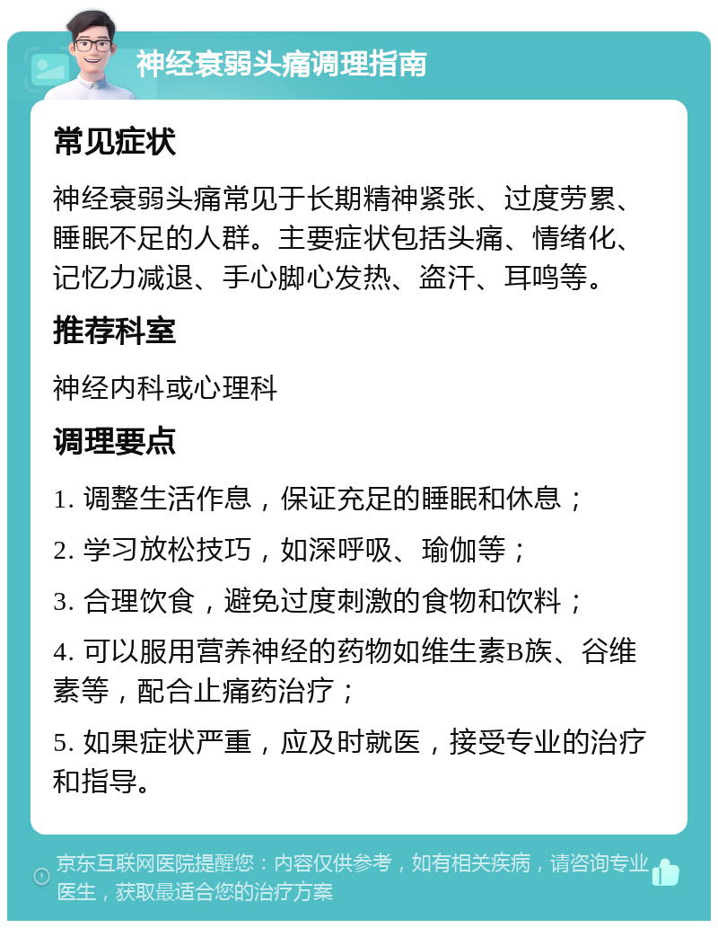 神经衰弱头痛调理指南 常见症状 神经衰弱头痛常见于长期精神紧张、过度劳累、睡眠不足的人群。主要症状包括头痛、情绪化、记忆力减退、手心脚心发热、盗汗、耳鸣等。 推荐科室 神经内科或心理科 调理要点 1. 调整生活作息，保证充足的睡眠和休息； 2. 学习放松技巧，如深呼吸、瑜伽等； 3. 合理饮食，避免过度刺激的食物和饮料； 4. 可以服用营养神经的药物如维生素B族、谷维素等，配合止痛药治疗； 5. 如果症状严重，应及时就医，接受专业的治疗和指导。