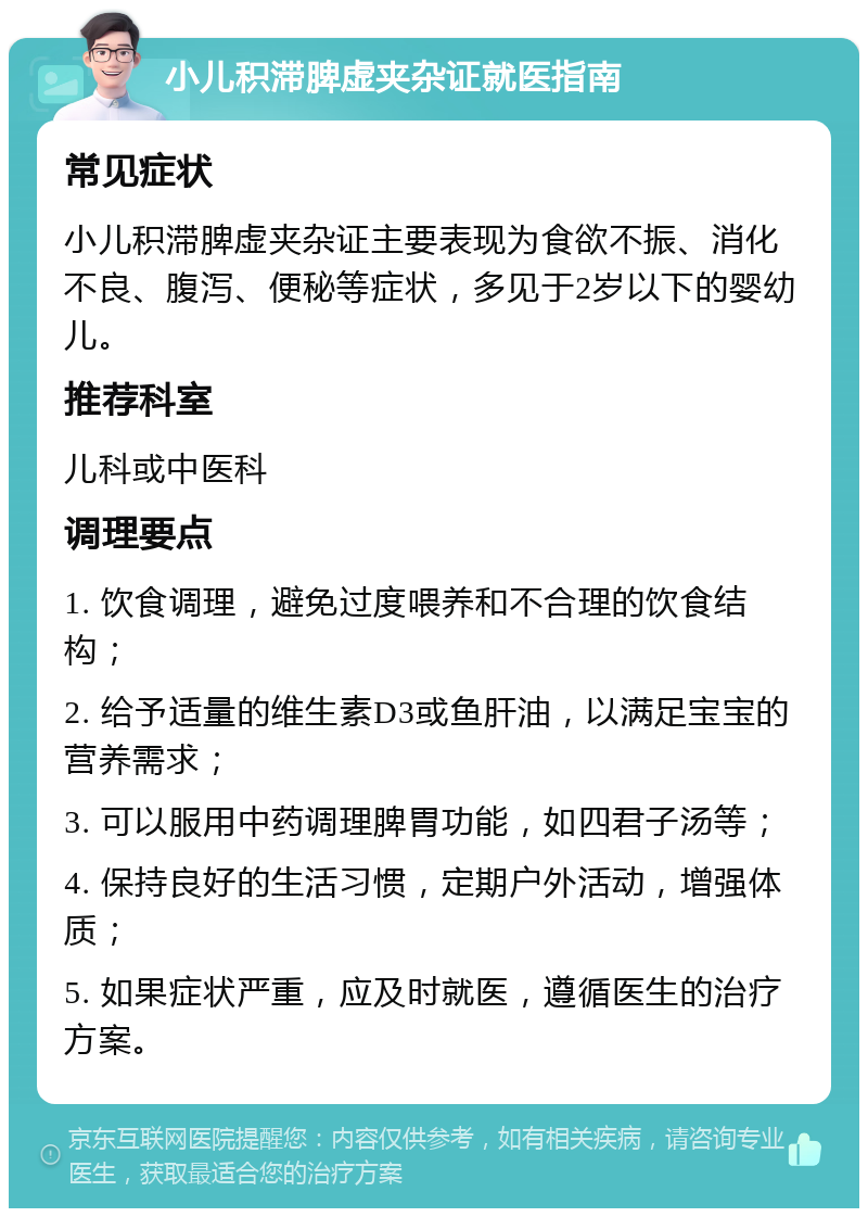 小儿积滞脾虚夹杂证就医指南 常见症状 小儿积滞脾虚夹杂证主要表现为食欲不振、消化不良、腹泻、便秘等症状，多见于2岁以下的婴幼儿。 推荐科室 儿科或中医科 调理要点 1. 饮食调理，避免过度喂养和不合理的饮食结构； 2. 给予适量的维生素D3或鱼肝油，以满足宝宝的营养需求； 3. 可以服用中药调理脾胃功能，如四君子汤等； 4. 保持良好的生活习惯，定期户外活动，增强体质； 5. 如果症状严重，应及时就医，遵循医生的治疗方案。