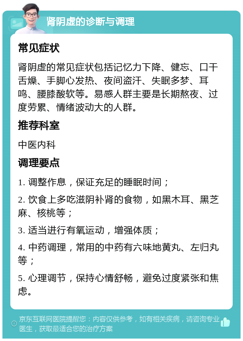 肾阴虚的诊断与调理 常见症状 肾阴虚的常见症状包括记忆力下降、健忘、口干舌燥、手脚心发热、夜间盗汗、失眠多梦、耳鸣、腰膝酸软等。易感人群主要是长期熬夜、过度劳累、情绪波动大的人群。 推荐科室 中医内科 调理要点 1. 调整作息，保证充足的睡眠时间； 2. 饮食上多吃滋阴补肾的食物，如黑木耳、黑芝麻、核桃等； 3. 适当进行有氧运动，增强体质； 4. 中药调理，常用的中药有六味地黄丸、左归丸等； 5. 心理调节，保持心情舒畅，避免过度紧张和焦虑。