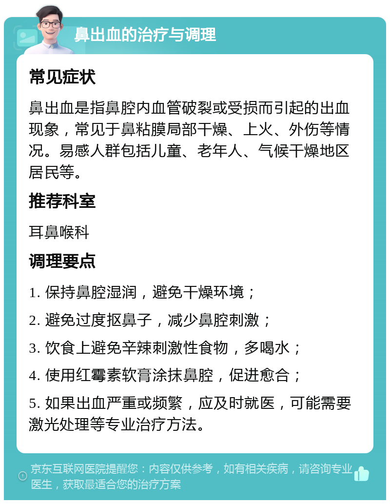 鼻出血的治疗与调理 常见症状 鼻出血是指鼻腔内血管破裂或受损而引起的出血现象，常见于鼻粘膜局部干燥、上火、外伤等情况。易感人群包括儿童、老年人、气候干燥地区居民等。 推荐科室 耳鼻喉科 调理要点 1. 保持鼻腔湿润，避免干燥环境； 2. 避免过度抠鼻子，减少鼻腔刺激； 3. 饮食上避免辛辣刺激性食物，多喝水； 4. 使用红霉素软膏涂抹鼻腔，促进愈合； 5. 如果出血严重或频繁，应及时就医，可能需要激光处理等专业治疗方法。