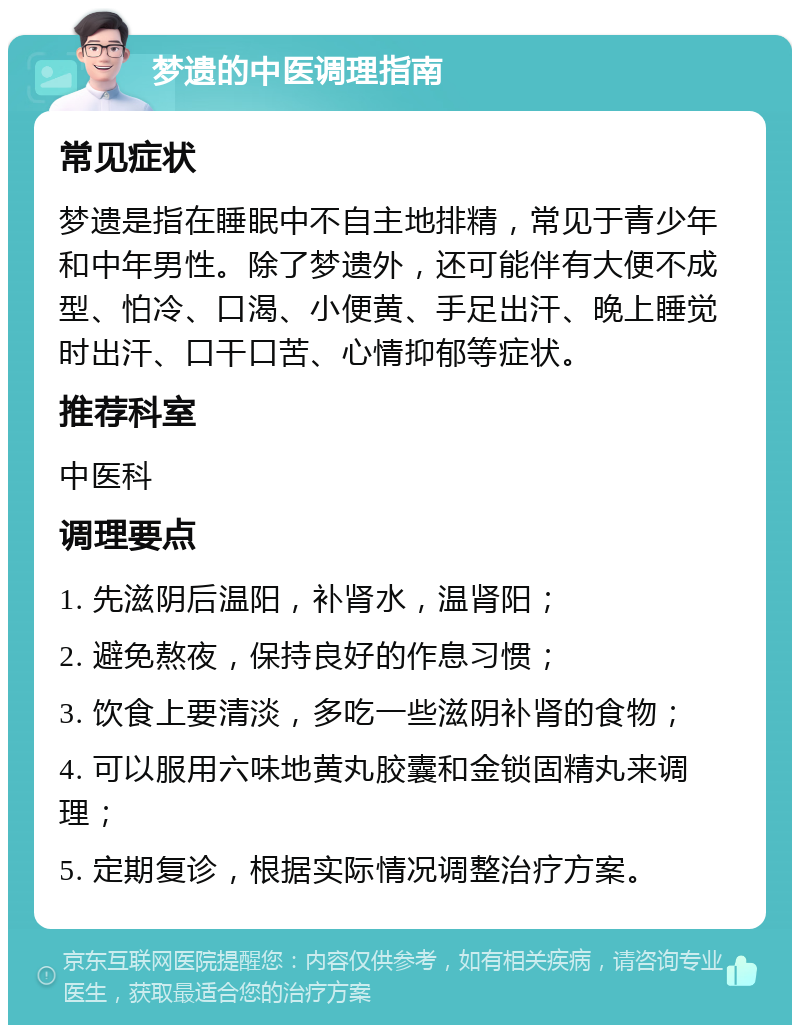 梦遗的中医调理指南 常见症状 梦遗是指在睡眠中不自主地排精，常见于青少年和中年男性。除了梦遗外，还可能伴有大便不成型、怕冷、口渴、小便黄、手足出汗、晚上睡觉时出汗、口干口苦、心情抑郁等症状。 推荐科室 中医科 调理要点 1. 先滋阴后温阳，补肾水，温肾阳； 2. 避免熬夜，保持良好的作息习惯； 3. 饮食上要清淡，多吃一些滋阴补肾的食物； 4. 可以服用六味地黄丸胶囊和金锁固精丸来调理； 5. 定期复诊，根据实际情况调整治疗方案。