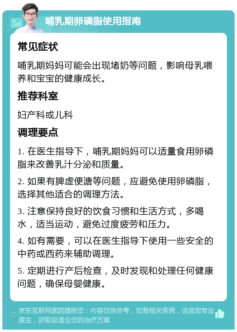 哺乳期卵磷脂使用指南 常见症状 哺乳期妈妈可能会出现堵奶等问题，影响母乳喂养和宝宝的健康成长。 推荐科室 妇产科或儿科 调理要点 1. 在医生指导下，哺乳期妈妈可以适量食用卵磷脂来改善乳汁分泌和质量。 2. 如果有脾虚便溏等问题，应避免使用卵磷脂，选择其他适合的调理方法。 3. 注意保持良好的饮食习惯和生活方式，多喝水，适当运动，避免过度疲劳和压力。 4. 如有需要，可以在医生指导下使用一些安全的中药或西药来辅助调理。 5. 定期进行产后检查，及时发现和处理任何健康问题，确保母婴健康。