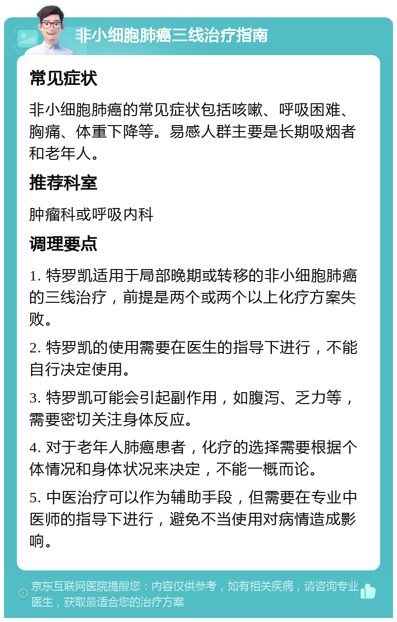 非小细胞肺癌三线治疗指南 常见症状 非小细胞肺癌的常见症状包括咳嗽、呼吸困难、胸痛、体重下降等。易感人群主要是长期吸烟者和老年人。 推荐科室 肿瘤科或呼吸内科 调理要点 1. 特罗凯适用于局部晚期或转移的非小细胞肺癌的三线治疗，前提是两个或两个以上化疗方案失败。 2. 特罗凯的使用需要在医生的指导下进行，不能自行决定使用。 3. 特罗凯可能会引起副作用，如腹泻、乏力等，需要密切关注身体反应。 4. 对于老年人肺癌患者，化疗的选择需要根据个体情况和身体状况来决定，不能一概而论。 5. 中医治疗可以作为辅助手段，但需要在专业中医师的指导下进行，避免不当使用对病情造成影响。