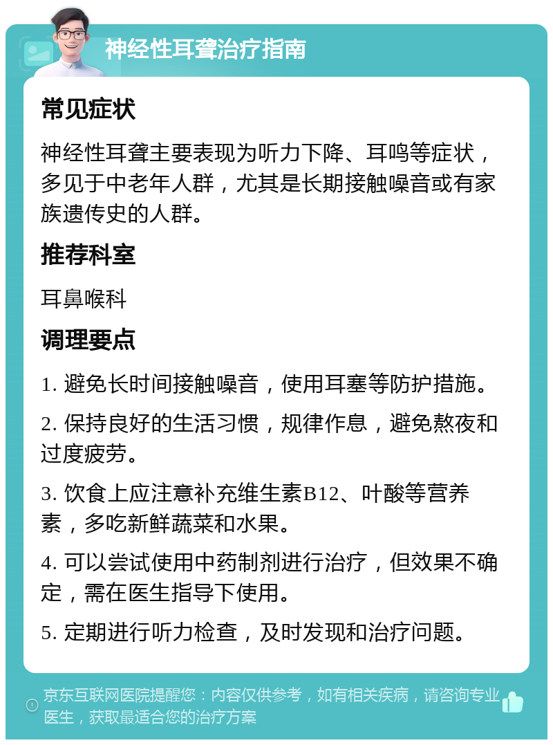 神经性耳聋治疗指南 常见症状 神经性耳聋主要表现为听力下降、耳鸣等症状，多见于中老年人群，尤其是长期接触噪音或有家族遗传史的人群。 推荐科室 耳鼻喉科 调理要点 1. 避免长时间接触噪音，使用耳塞等防护措施。 2. 保持良好的生活习惯，规律作息，避免熬夜和过度疲劳。 3. 饮食上应注意补充维生素B12、叶酸等营养素，多吃新鲜蔬菜和水果。 4. 可以尝试使用中药制剂进行治疗，但效果不确定，需在医生指导下使用。 5. 定期进行听力检查，及时发现和治疗问题。