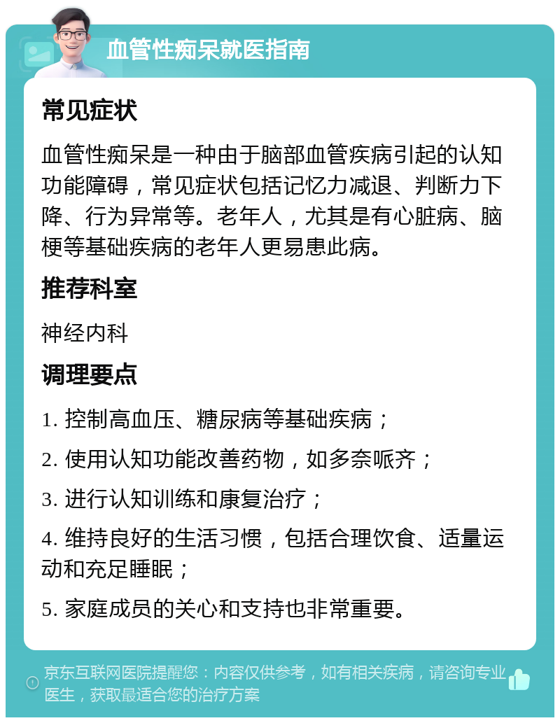 血管性痴呆就医指南 常见症状 血管性痴呆是一种由于脑部血管疾病引起的认知功能障碍，常见症状包括记忆力减退、判断力下降、行为异常等。老年人，尤其是有心脏病、脑梗等基础疾病的老年人更易患此病。 推荐科室 神经内科 调理要点 1. 控制高血压、糖尿病等基础疾病； 2. 使用认知功能改善药物，如多奈哌齐； 3. 进行认知训练和康复治疗； 4. 维持良好的生活习惯，包括合理饮食、适量运动和充足睡眠； 5. 家庭成员的关心和支持也非常重要。