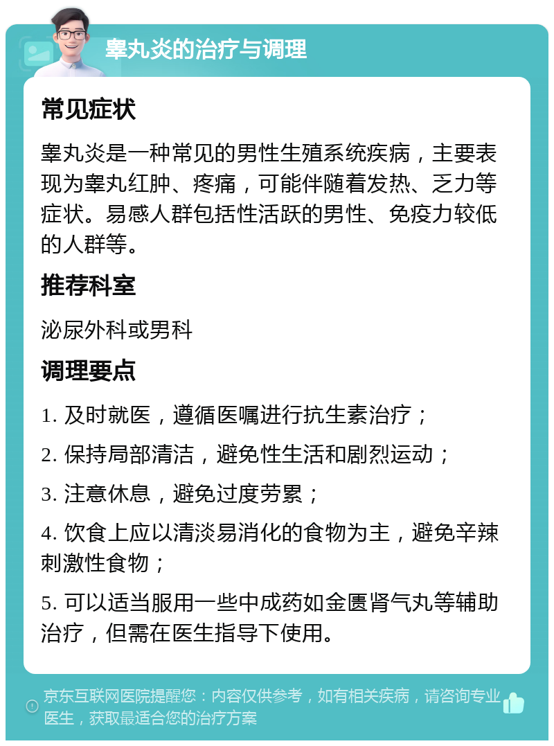 睾丸炎的治疗与调理 常见症状 睾丸炎是一种常见的男性生殖系统疾病，主要表现为睾丸红肿、疼痛，可能伴随着发热、乏力等症状。易感人群包括性活跃的男性、免疫力较低的人群等。 推荐科室 泌尿外科或男科 调理要点 1. 及时就医，遵循医嘱进行抗生素治疗； 2. 保持局部清洁，避免性生活和剧烈运动； 3. 注意休息，避免过度劳累； 4. 饮食上应以清淡易消化的食物为主，避免辛辣刺激性食物； 5. 可以适当服用一些中成药如金匮肾气丸等辅助治疗，但需在医生指导下使用。