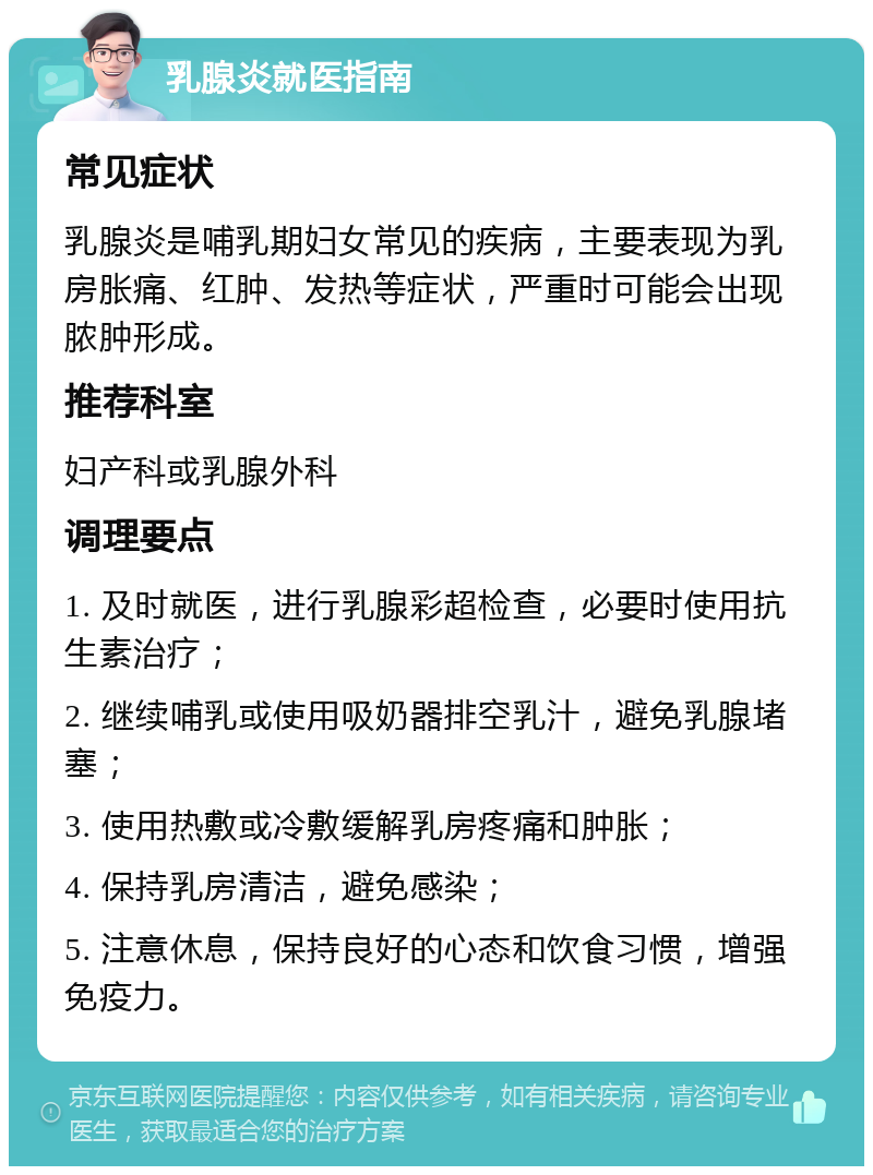 乳腺炎就医指南 常见症状 乳腺炎是哺乳期妇女常见的疾病，主要表现为乳房胀痛、红肿、发热等症状，严重时可能会出现脓肿形成。 推荐科室 妇产科或乳腺外科 调理要点 1. 及时就医，进行乳腺彩超检查，必要时使用抗生素治疗； 2. 继续哺乳或使用吸奶器排空乳汁，避免乳腺堵塞； 3. 使用热敷或冷敷缓解乳房疼痛和肿胀； 4. 保持乳房清洁，避免感染； 5. 注意休息，保持良好的心态和饮食习惯，增强免疫力。