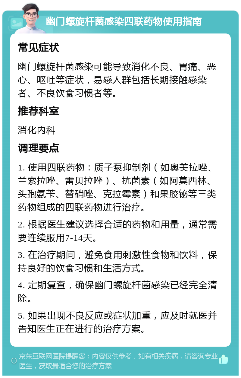 幽门螺旋杆菌感染四联药物使用指南 常见症状 幽门螺旋杆菌感染可能导致消化不良、胃痛、恶心、呕吐等症状，易感人群包括长期接触感染者、不良饮食习惯者等。 推荐科室 消化内科 调理要点 1. 使用四联药物：质子泵抑制剂（如奥美拉唑、兰索拉唑、雷贝拉唑）、抗菌素（如阿莫西林、头孢氨苄、替硝唑、克拉霉素）和果胶铋等三类药物组成的四联药物进行治疗。 2. 根据医生建议选择合适的药物和用量，通常需要连续服用7-14天。 3. 在治疗期间，避免食用刺激性食物和饮料，保持良好的饮食习惯和生活方式。 4. 定期复查，确保幽门螺旋杆菌感染已经完全清除。 5. 如果出现不良反应或症状加重，应及时就医并告知医生正在进行的治疗方案。