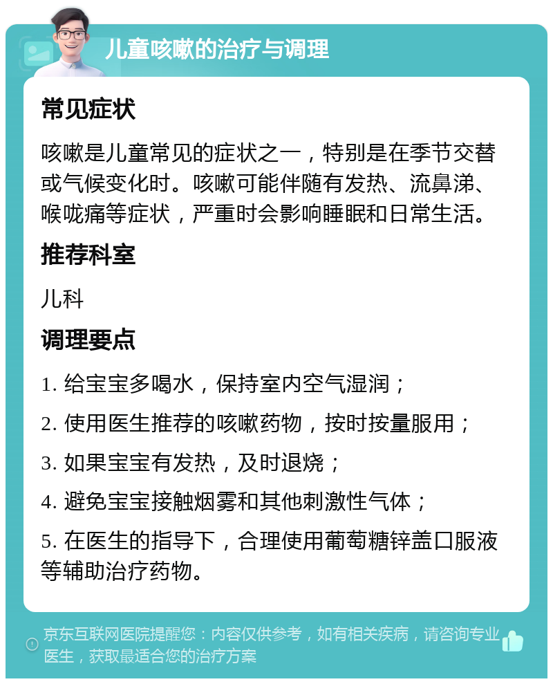 儿童咳嗽的治疗与调理 常见症状 咳嗽是儿童常见的症状之一，特别是在季节交替或气候变化时。咳嗽可能伴随有发热、流鼻涕、喉咙痛等症状，严重时会影响睡眠和日常生活。 推荐科室 儿科 调理要点 1. 给宝宝多喝水，保持室内空气湿润； 2. 使用医生推荐的咳嗽药物，按时按量服用； 3. 如果宝宝有发热，及时退烧； 4. 避免宝宝接触烟雾和其他刺激性气体； 5. 在医生的指导下，合理使用葡萄糖锌盖口服液等辅助治疗药物。