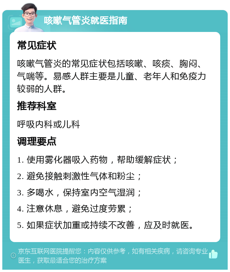 咳嗽气管炎就医指南 常见症状 咳嗽气管炎的常见症状包括咳嗽、咳痰、胸闷、气喘等。易感人群主要是儿童、老年人和免疫力较弱的人群。 推荐科室 呼吸内科或儿科 调理要点 1. 使用雾化器吸入药物，帮助缓解症状； 2. 避免接触刺激性气体和粉尘； 3. 多喝水，保持室内空气湿润； 4. 注意休息，避免过度劳累； 5. 如果症状加重或持续不改善，应及时就医。