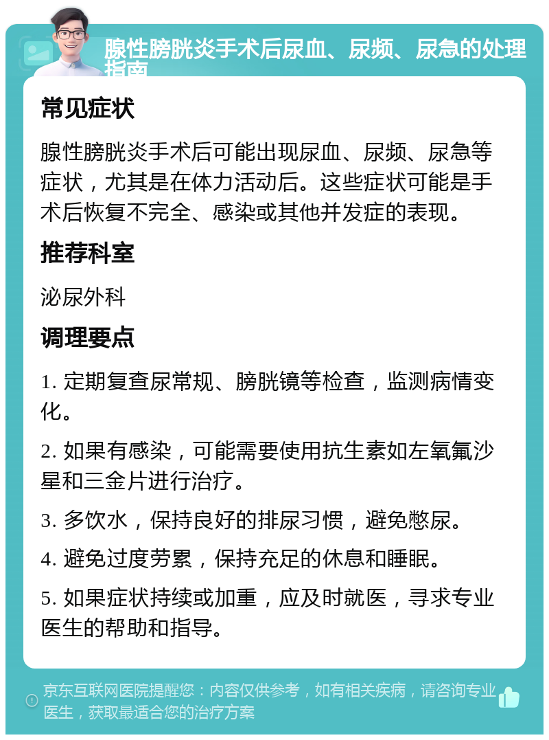 腺性膀胱炎手术后尿血、尿频、尿急的处理指南 常见症状 腺性膀胱炎手术后可能出现尿血、尿频、尿急等症状，尤其是在体力活动后。这些症状可能是手术后恢复不完全、感染或其他并发症的表现。 推荐科室 泌尿外科 调理要点 1. 定期复查尿常规、膀胱镜等检查，监测病情变化。 2. 如果有感染，可能需要使用抗生素如左氧氟沙星和三金片进行治疗。 3. 多饮水，保持良好的排尿习惯，避免憋尿。 4. 避免过度劳累，保持充足的休息和睡眠。 5. 如果症状持续或加重，应及时就医，寻求专业医生的帮助和指导。