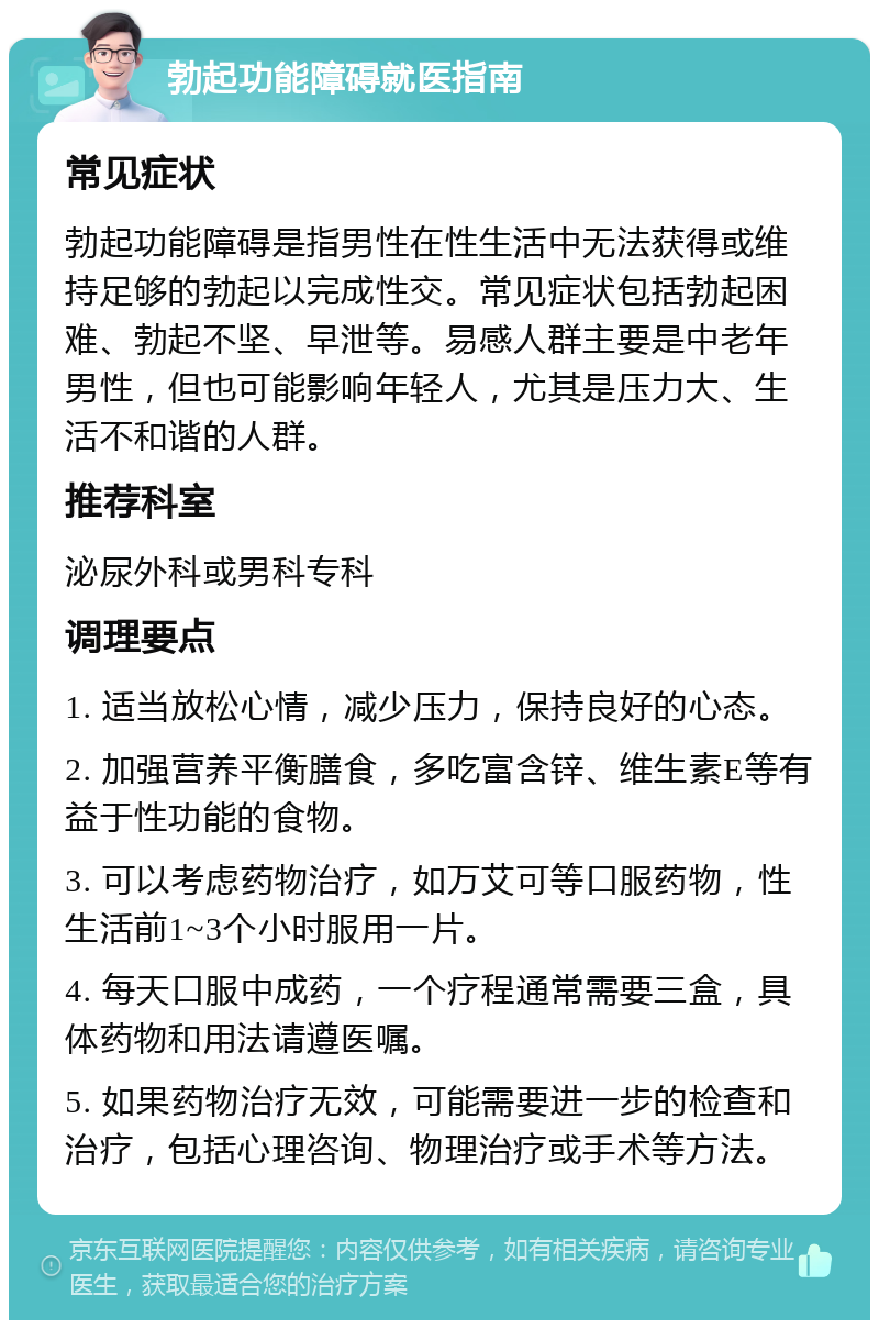 勃起功能障碍就医指南 常见症状 勃起功能障碍是指男性在性生活中无法获得或维持足够的勃起以完成性交。常见症状包括勃起困难、勃起不坚、早泄等。易感人群主要是中老年男性，但也可能影响年轻人，尤其是压力大、生活不和谐的人群。 推荐科室 泌尿外科或男科专科 调理要点 1. 适当放松心情，减少压力，保持良好的心态。 2. 加强营养平衡膳食，多吃富含锌、维生素E等有益于性功能的食物。 3. 可以考虑药物治疗，如万艾可等口服药物，性生活前1~3个小时服用一片。 4. 每天口服中成药，一个疗程通常需要三盒，具体药物和用法请遵医嘱。 5. 如果药物治疗无效，可能需要进一步的检查和治疗，包括心理咨询、物理治疗或手术等方法。