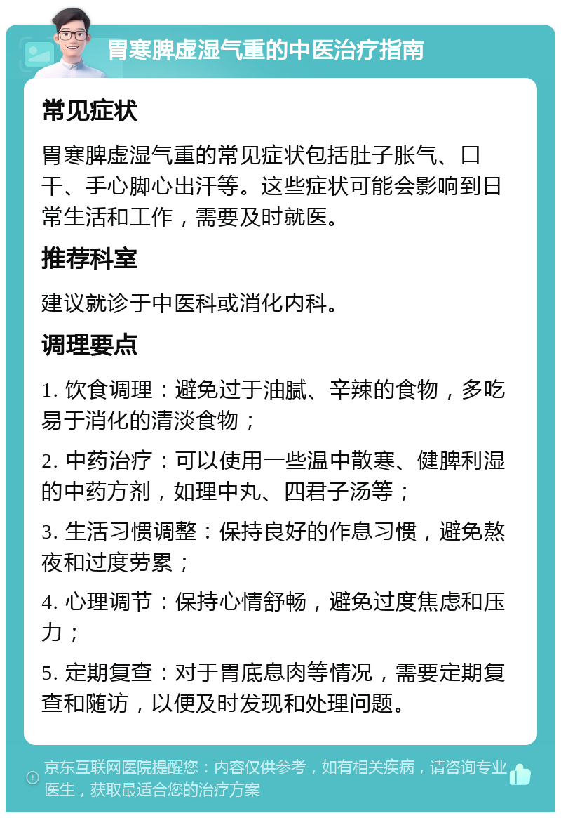 胃寒脾虚湿气重的中医治疗指南 常见症状 胃寒脾虚湿气重的常见症状包括肚子胀气、口干、手心脚心出汗等。这些症状可能会影响到日常生活和工作，需要及时就医。 推荐科室 建议就诊于中医科或消化内科。 调理要点 1. 饮食调理：避免过于油腻、辛辣的食物，多吃易于消化的清淡食物； 2. 中药治疗：可以使用一些温中散寒、健脾利湿的中药方剂，如理中丸、四君子汤等； 3. 生活习惯调整：保持良好的作息习惯，避免熬夜和过度劳累； 4. 心理调节：保持心情舒畅，避免过度焦虑和压力； 5. 定期复查：对于胃底息肉等情况，需要定期复查和随访，以便及时发现和处理问题。