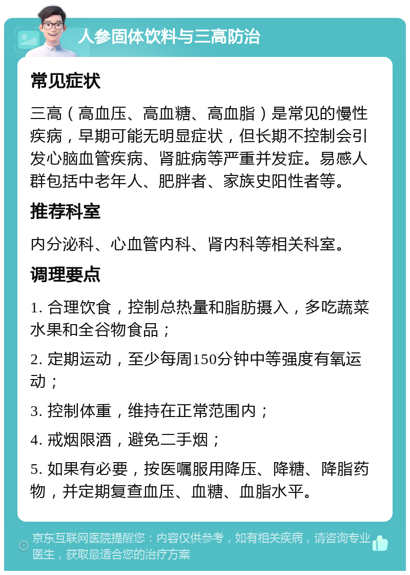 人参固体饮料与三高防治 常见症状 三高（高血压、高血糖、高血脂）是常见的慢性疾病，早期可能无明显症状，但长期不控制会引发心脑血管疾病、肾脏病等严重并发症。易感人群包括中老年人、肥胖者、家族史阳性者等。 推荐科室 内分泌科、心血管内科、肾内科等相关科室。 调理要点 1. 合理饮食，控制总热量和脂肪摄入，多吃蔬菜水果和全谷物食品； 2. 定期运动，至少每周150分钟中等强度有氧运动； 3. 控制体重，维持在正常范围内； 4. 戒烟限酒，避免二手烟； 5. 如果有必要，按医嘱服用降压、降糖、降脂药物，并定期复查血压、血糖、血脂水平。