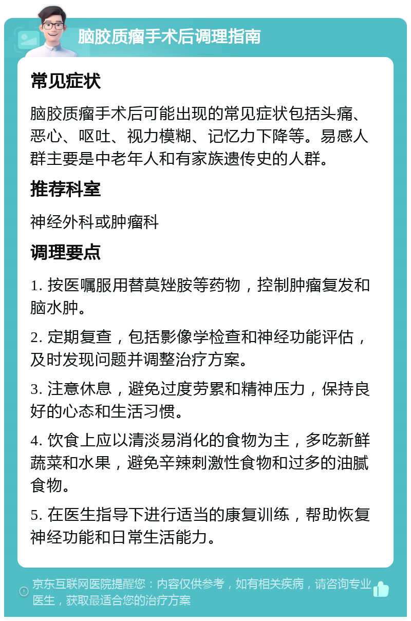 脑胶质瘤手术后调理指南 常见症状 脑胶质瘤手术后可能出现的常见症状包括头痛、恶心、呕吐、视力模糊、记忆力下降等。易感人群主要是中老年人和有家族遗传史的人群。 推荐科室 神经外科或肿瘤科 调理要点 1. 按医嘱服用替莫矬胺等药物，控制肿瘤复发和脑水肿。 2. 定期复查，包括影像学检查和神经功能评估，及时发现问题并调整治疗方案。 3. 注意休息，避免过度劳累和精神压力，保持良好的心态和生活习惯。 4. 饮食上应以清淡易消化的食物为主，多吃新鲜蔬菜和水果，避免辛辣刺激性食物和过多的油腻食物。 5. 在医生指导下进行适当的康复训练，帮助恢复神经功能和日常生活能力。