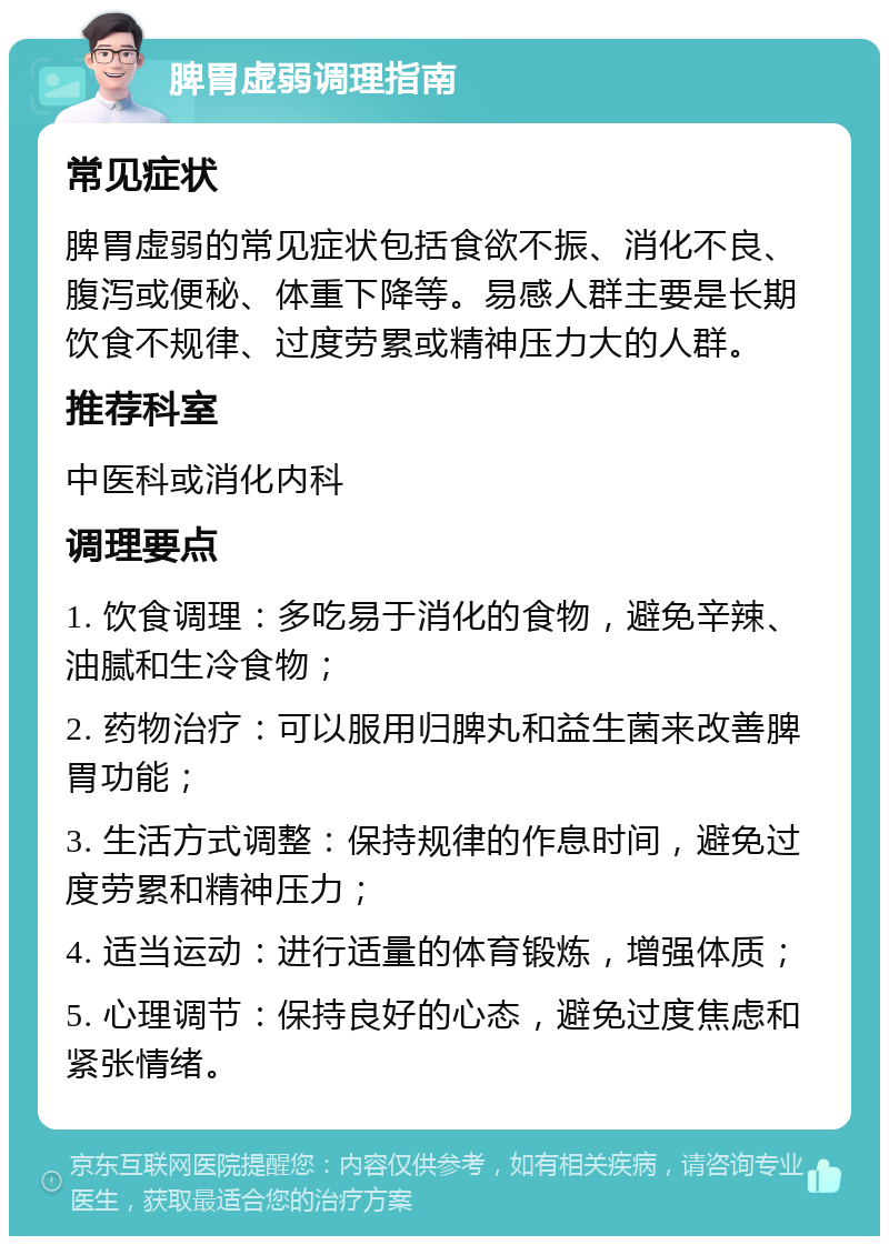 脾胃虚弱调理指南 常见症状 脾胃虚弱的常见症状包括食欲不振、消化不良、腹泻或便秘、体重下降等。易感人群主要是长期饮食不规律、过度劳累或精神压力大的人群。 推荐科室 中医科或消化内科 调理要点 1. 饮食调理：多吃易于消化的食物，避免辛辣、油腻和生冷食物； 2. 药物治疗：可以服用归脾丸和益生菌来改善脾胃功能； 3. 生活方式调整：保持规律的作息时间，避免过度劳累和精神压力； 4. 适当运动：进行适量的体育锻炼，增强体质； 5. 心理调节：保持良好的心态，避免过度焦虑和紧张情绪。