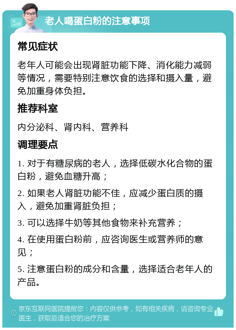 老人喝蛋白粉的注意事项 常见症状 老年人可能会出现肾脏功能下降、消化能力减弱等情况，需要特别注意饮食的选择和摄入量，避免加重身体负担。 推荐科室 内分泌科、肾内科、营养科 调理要点 1. 对于有糖尿病的老人，选择低碳水化合物的蛋白粉，避免血糖升高； 2. 如果老人肾脏功能不佳，应减少蛋白质的摄入，避免加重肾脏负担； 3. 可以选择牛奶等其他食物来补充营养； 4. 在使用蛋白粉前，应咨询医生或营养师的意见； 5. 注意蛋白粉的成分和含量，选择适合老年人的产品。