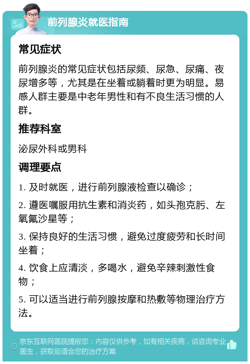 前列腺炎就医指南 常见症状 前列腺炎的常见症状包括尿频、尿急、尿痛、夜尿增多等，尤其是在坐着或躺着时更为明显。易感人群主要是中老年男性和有不良生活习惯的人群。 推荐科室 泌尿外科或男科 调理要点 1. 及时就医，进行前列腺液检查以确诊； 2. 遵医嘱服用抗生素和消炎药，如头孢克肟、左氧氟沙星等； 3. 保持良好的生活习惯，避免过度疲劳和长时间坐着； 4. 饮食上应清淡，多喝水，避免辛辣刺激性食物； 5. 可以适当进行前列腺按摩和热敷等物理治疗方法。