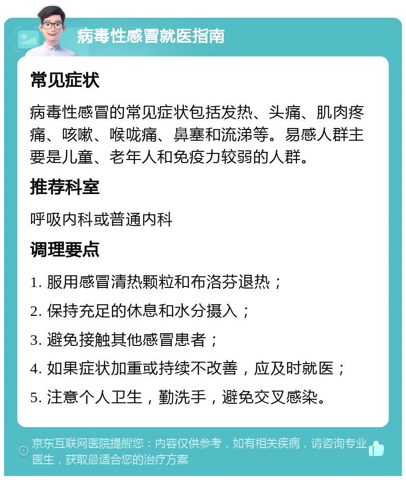 病毒性感冒就医指南 常见症状 病毒性感冒的常见症状包括发热、头痛、肌肉疼痛、咳嗽、喉咙痛、鼻塞和流涕等。易感人群主要是儿童、老年人和免疫力较弱的人群。 推荐科室 呼吸内科或普通内科 调理要点 1. 服用感冒清热颗粒和布洛芬退热； 2. 保持充足的休息和水分摄入； 3. 避免接触其他感冒患者； 4. 如果症状加重或持续不改善，应及时就医； 5. 注意个人卫生，勤洗手，避免交叉感染。