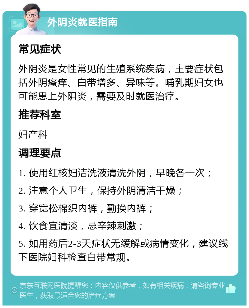 外阴炎就医指南 常见症状 外阴炎是女性常见的生殖系统疾病，主要症状包括外阴瘙痒、白带增多、异味等。哺乳期妇女也可能患上外阴炎，需要及时就医治疗。 推荐科室 妇产科 调理要点 1. 使用红核妇洁洗液清洗外阴，早晚各一次； 2. 注意个人卫生，保持外阴清洁干燥； 3. 穿宽松棉织内裤，勤换内裤； 4. 饮食宜清淡，忌辛辣刺激； 5. 如用药后2-3天症状无缓解或病情变化，建议线下医院妇科检查白带常规。