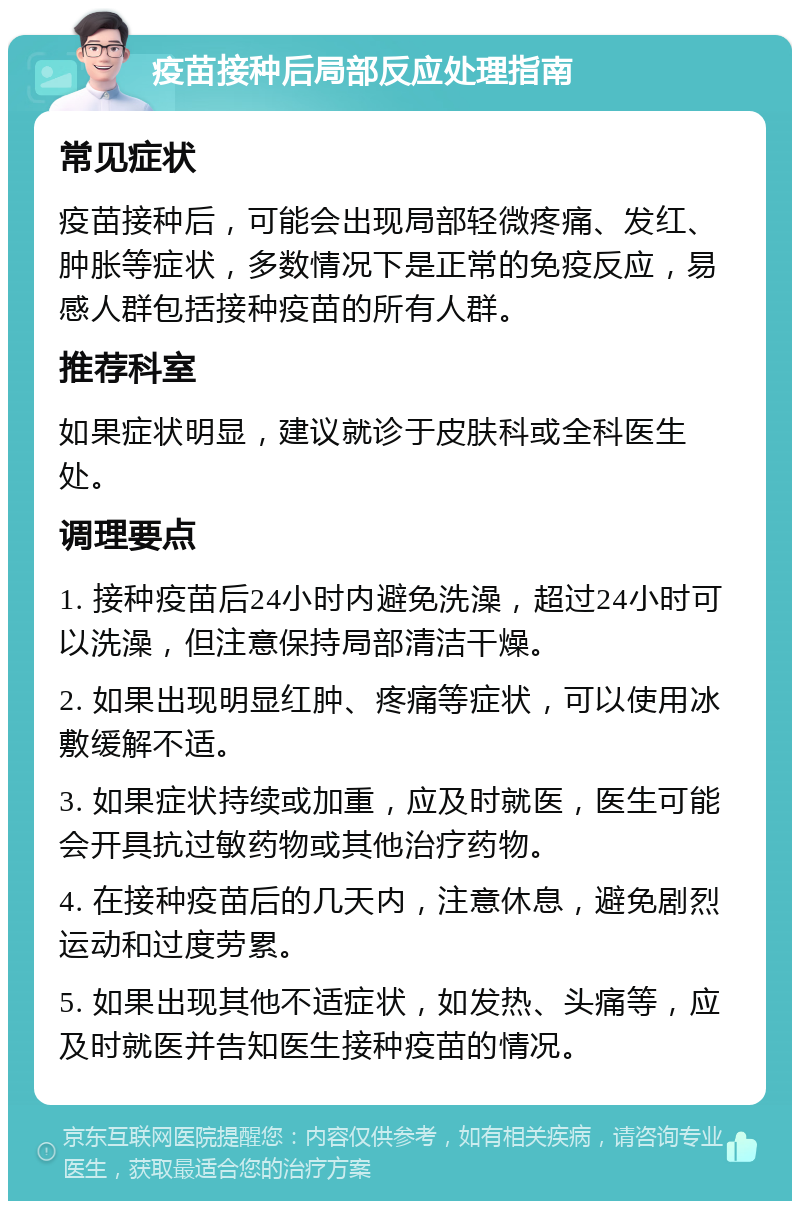 疫苗接种后局部反应处理指南 常见症状 疫苗接种后，可能会出现局部轻微疼痛、发红、肿胀等症状，多数情况下是正常的免疫反应，易感人群包括接种疫苗的所有人群。 推荐科室 如果症状明显，建议就诊于皮肤科或全科医生处。 调理要点 1. 接种疫苗后24小时内避免洗澡，超过24小时可以洗澡，但注意保持局部清洁干燥。 2. 如果出现明显红肿、疼痛等症状，可以使用冰敷缓解不适。 3. 如果症状持续或加重，应及时就医，医生可能会开具抗过敏药物或其他治疗药物。 4. 在接种疫苗后的几天内，注意休息，避免剧烈运动和过度劳累。 5. 如果出现其他不适症状，如发热、头痛等，应及时就医并告知医生接种疫苗的情况。