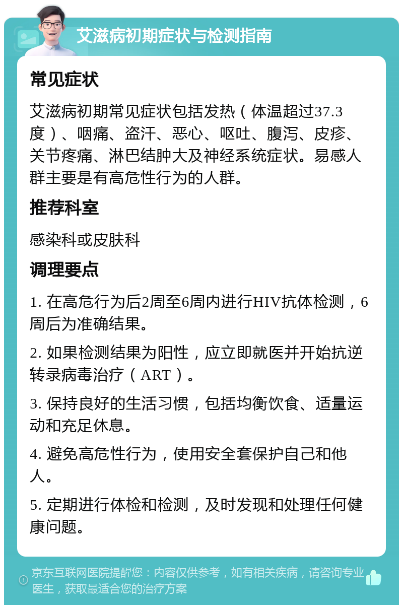 艾滋病初期症状与检测指南 常见症状 艾滋病初期常见症状包括发热（体温超过37.3度）、咽痛、盗汗、恶心、呕吐、腹泻、皮疹、关节疼痛、淋巴结肿大及神经系统症状。易感人群主要是有高危性行为的人群。 推荐科室 感染科或皮肤科 调理要点 1. 在高危行为后2周至6周内进行HIV抗体检测，6周后为准确结果。 2. 如果检测结果为阳性，应立即就医并开始抗逆转录病毒治疗（ART）。 3. 保持良好的生活习惯，包括均衡饮食、适量运动和充足休息。 4. 避免高危性行为，使用安全套保护自己和他人。 5. 定期进行体检和检测，及时发现和处理任何健康问题。