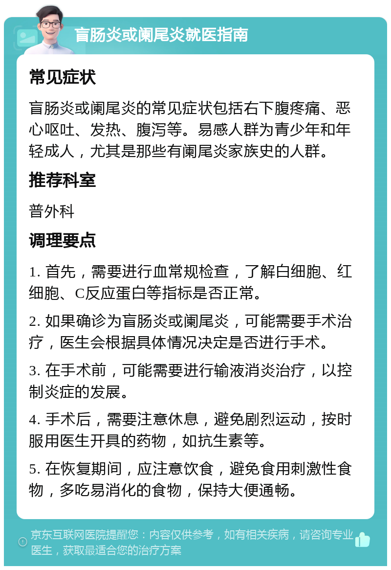 盲肠炎或阑尾炎就医指南 常见症状 盲肠炎或阑尾炎的常见症状包括右下腹疼痛、恶心呕吐、发热、腹泻等。易感人群为青少年和年轻成人，尤其是那些有阑尾炎家族史的人群。 推荐科室 普外科 调理要点 1. 首先，需要进行血常规检查，了解白细胞、红细胞、C反应蛋白等指标是否正常。 2. 如果确诊为盲肠炎或阑尾炎，可能需要手术治疗，医生会根据具体情况决定是否进行手术。 3. 在手术前，可能需要进行输液消炎治疗，以控制炎症的发展。 4. 手术后，需要注意休息，避免剧烈运动，按时服用医生开具的药物，如抗生素等。 5. 在恢复期间，应注意饮食，避免食用刺激性食物，多吃易消化的食物，保持大便通畅。