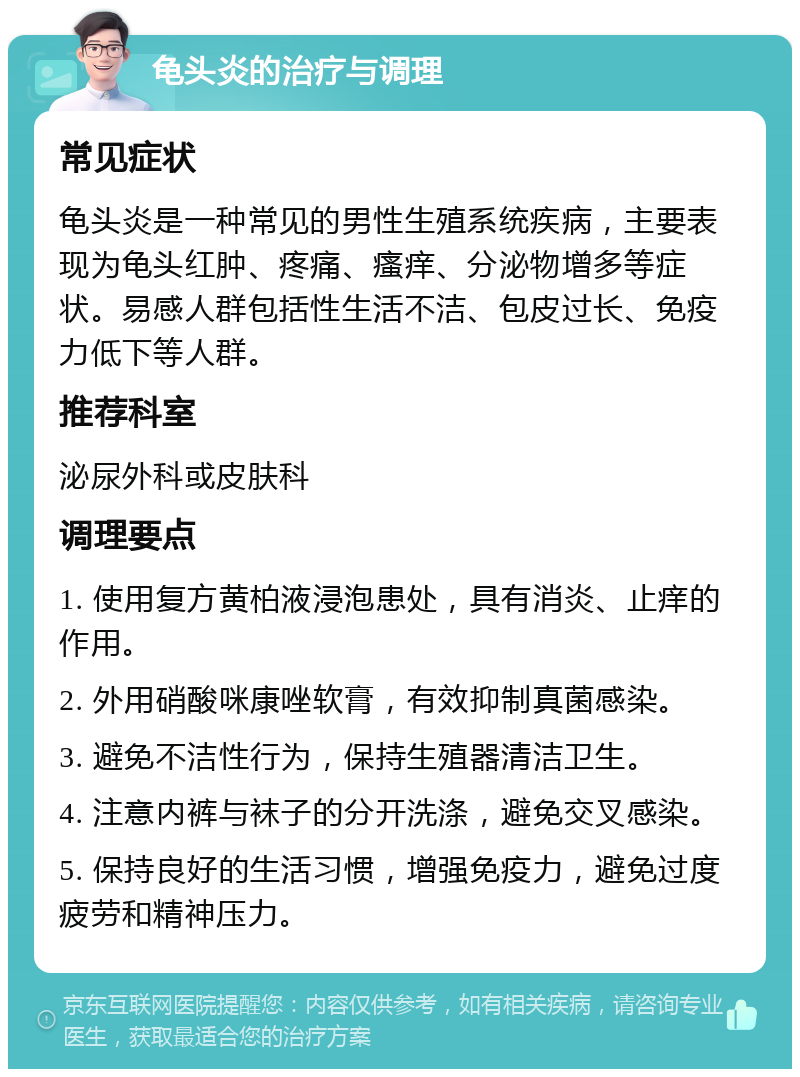 龟头炎的治疗与调理 常见症状 龟头炎是一种常见的男性生殖系统疾病，主要表现为龟头红肿、疼痛、瘙痒、分泌物增多等症状。易感人群包括性生活不洁、包皮过长、免疫力低下等人群。 推荐科室 泌尿外科或皮肤科 调理要点 1. 使用复方黄柏液浸泡患处，具有消炎、止痒的作用。 2. 外用硝酸咪康唑软膏，有效抑制真菌感染。 3. 避免不洁性行为，保持生殖器清洁卫生。 4. 注意内裤与袜子的分开洗涤，避免交叉感染。 5. 保持良好的生活习惯，增强免疫力，避免过度疲劳和精神压力。