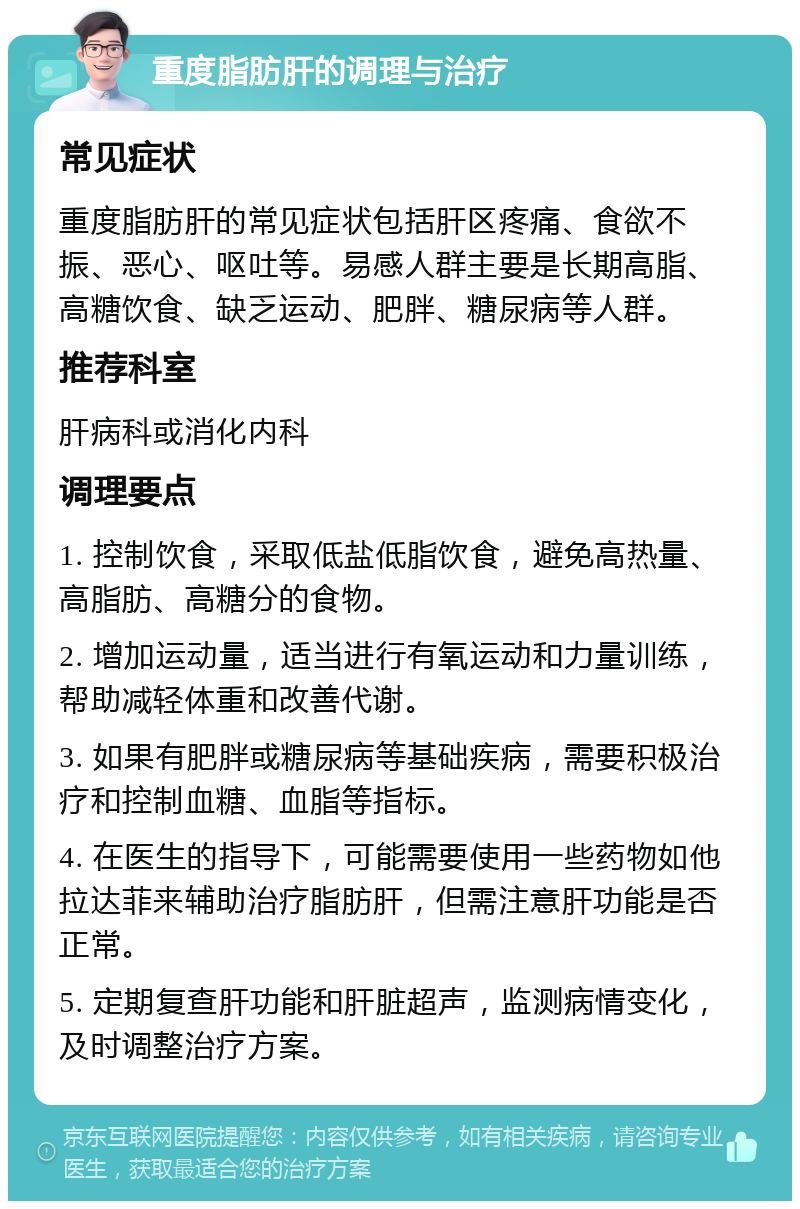 重度脂肪肝的调理与治疗 常见症状 重度脂肪肝的常见症状包括肝区疼痛、食欲不振、恶心、呕吐等。易感人群主要是长期高脂、高糖饮食、缺乏运动、肥胖、糖尿病等人群。 推荐科室 肝病科或消化内科 调理要点 1. 控制饮食，采取低盐低脂饮食，避免高热量、高脂肪、高糖分的食物。 2. 增加运动量，适当进行有氧运动和力量训练，帮助减轻体重和改善代谢。 3. 如果有肥胖或糖尿病等基础疾病，需要积极治疗和控制血糖、血脂等指标。 4. 在医生的指导下，可能需要使用一些药物如他拉达菲来辅助治疗脂肪肝，但需注意肝功能是否正常。 5. 定期复查肝功能和肝脏超声，监测病情变化，及时调整治疗方案。