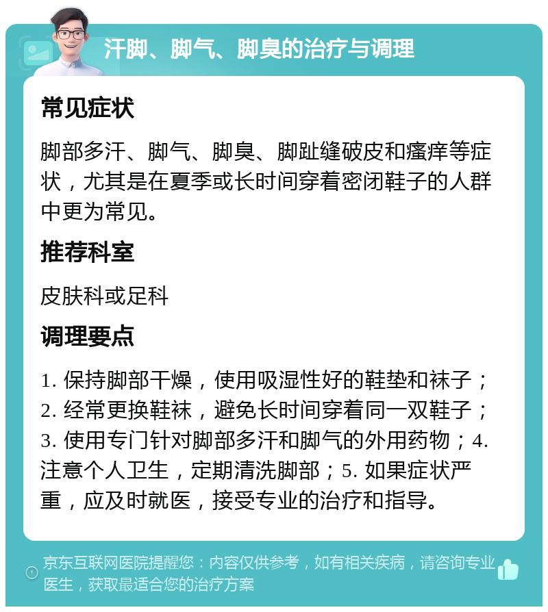 汗脚、脚气、脚臭的治疗与调理 常见症状 脚部多汗、脚气、脚臭、脚趾缝破皮和瘙痒等症状，尤其是在夏季或长时间穿着密闭鞋子的人群中更为常见。 推荐科室 皮肤科或足科 调理要点 1. 保持脚部干燥，使用吸湿性好的鞋垫和袜子；2. 经常更换鞋袜，避免长时间穿着同一双鞋子；3. 使用专门针对脚部多汗和脚气的外用药物；4. 注意个人卫生，定期清洗脚部；5. 如果症状严重，应及时就医，接受专业的治疗和指导。