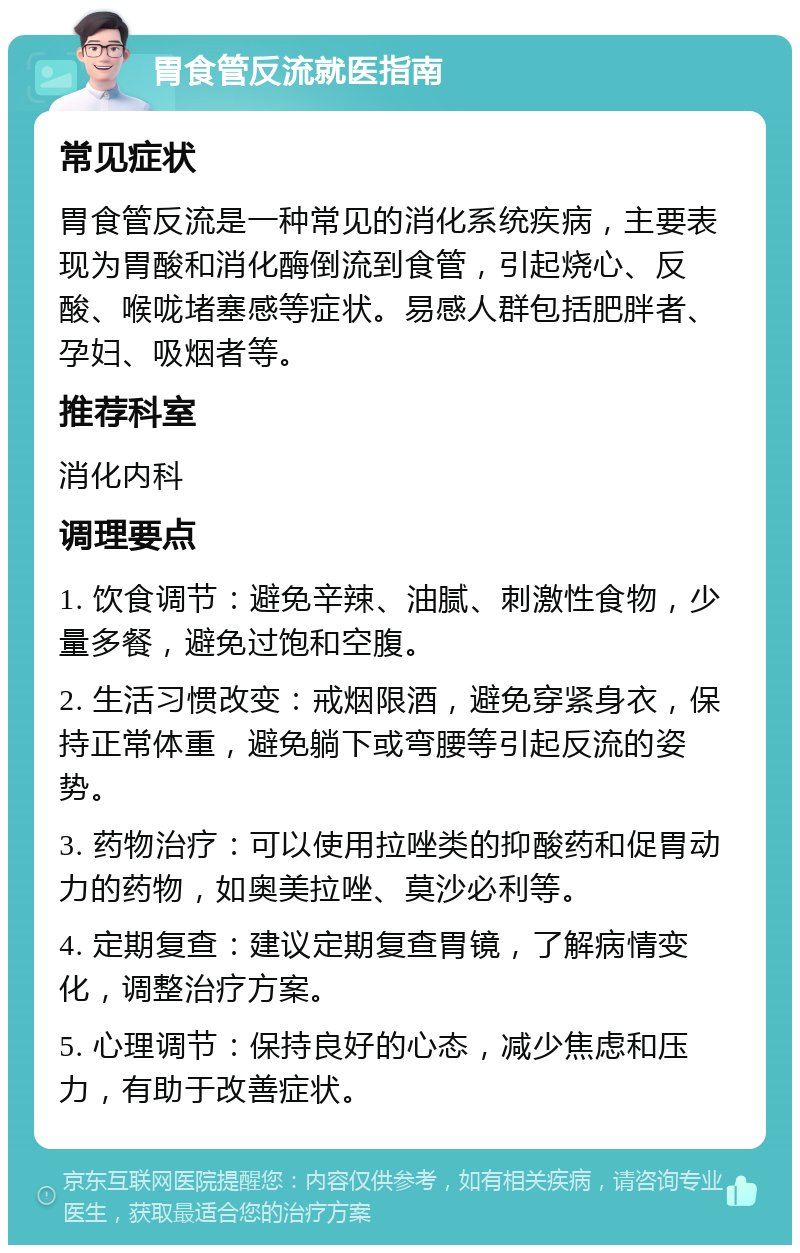 胃食管反流就医指南 常见症状 胃食管反流是一种常见的消化系统疾病，主要表现为胃酸和消化酶倒流到食管，引起烧心、反酸、喉咙堵塞感等症状。易感人群包括肥胖者、孕妇、吸烟者等。 推荐科室 消化内科 调理要点 1. 饮食调节：避免辛辣、油腻、刺激性食物，少量多餐，避免过饱和空腹。 2. 生活习惯改变：戒烟限酒，避免穿紧身衣，保持正常体重，避免躺下或弯腰等引起反流的姿势。 3. 药物治疗：可以使用拉唑类的抑酸药和促胃动力的药物，如奥美拉唑、莫沙必利等。 4. 定期复查：建议定期复查胃镜，了解病情变化，调整治疗方案。 5. 心理调节：保持良好的心态，减少焦虑和压力，有助于改善症状。