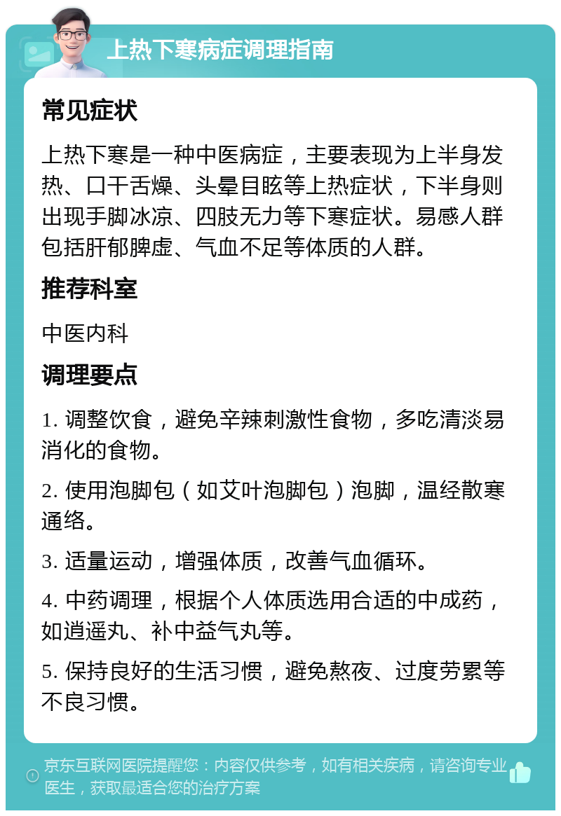 上热下寒病症调理指南 常见症状 上热下寒是一种中医病症，主要表现为上半身发热、口干舌燥、头晕目眩等上热症状，下半身则出现手脚冰凉、四肢无力等下寒症状。易感人群包括肝郁脾虚、气血不足等体质的人群。 推荐科室 中医内科 调理要点 1. 调整饮食，避免辛辣刺激性食物，多吃清淡易消化的食物。 2. 使用泡脚包（如艾叶泡脚包）泡脚，温经散寒通络。 3. 适量运动，增强体质，改善气血循环。 4. 中药调理，根据个人体质选用合适的中成药，如逍遥丸、补中益气丸等。 5. 保持良好的生活习惯，避免熬夜、过度劳累等不良习惯。